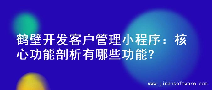 鹤壁开发客户管理小程序：核心功能剖析有哪些功能?