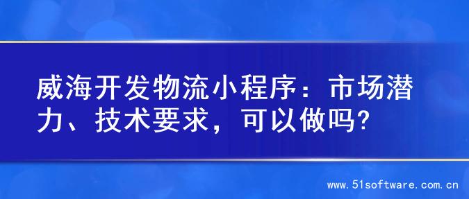威海开发物流小程序：市场潜力、技术要求，可以做吗?
