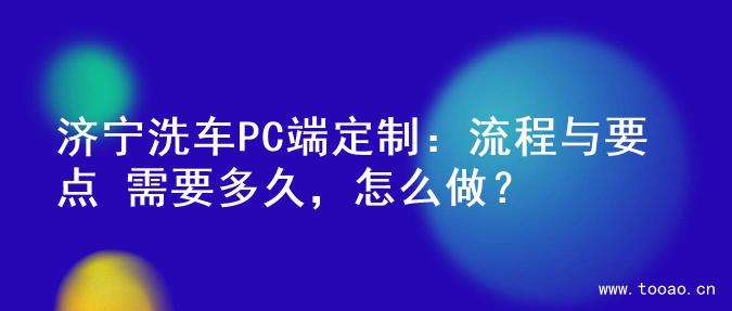 济宁洗车PC端定制：流程与要点 需要多久，怎么做？