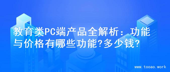 教育类PC端产品全解析：功能与价格有哪些功能?多少钱?