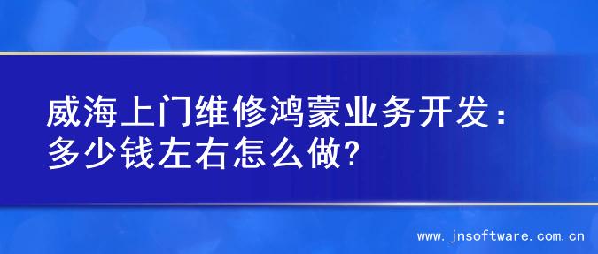 威海上门维修鸿蒙业务开发：多少钱左右怎么做?