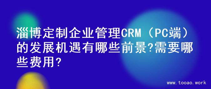 淄博定制企业管理CRM（PC端）的发展机遇有哪些前景?需要哪些费用?