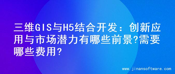 三维GIS与H5结合开发：创新应用与市场潜力有哪些前景?需要哪些费用?