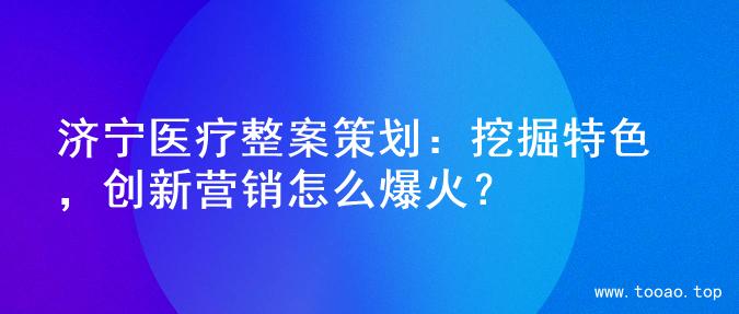 济宁医疗整案策划：挖掘特色，创新营销怎么爆火？