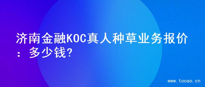 济南金融KOC真人种草业务报价：多少钱?