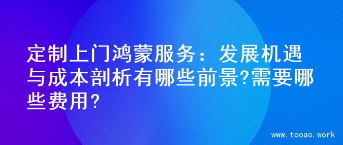 定制上门鸿蒙服务：发展机遇与成本剖析有哪些前景?需要哪些费用?