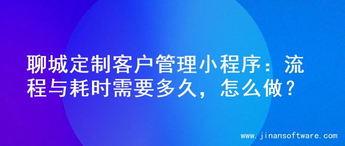 聊城定制客户管理小程序：流程与耗时需要多久，怎么做？