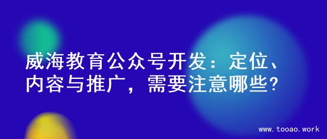 威海教育公众号开发：定位、内容与推广，需要注意哪些?