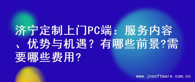 济宁定制上门PC端：服务内容、优势与机遇？有哪些前景?需要哪些费用?