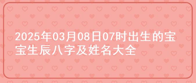 2025年03月08日07时出生的宝宝生辰八字及姓名大全