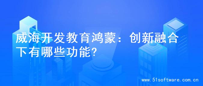 威海开发教育鸿蒙：创新融合下有哪些功能?