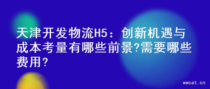 天津开发物流H5：创新机遇与成本考量有哪些前景?需要哪些费用?