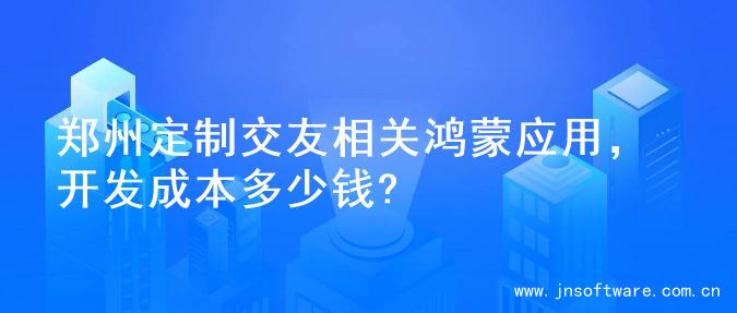 郑州定制交友相关鸿蒙应用，开发成本多少钱?