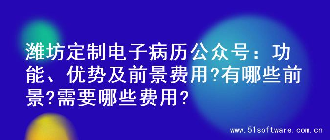 潍坊定制电子病历公众号：功能、优势及前景费用?有哪些前景?需要哪些费用?