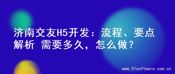 济南交友H5开发：流程、要点解析 需要多久，怎么做？
