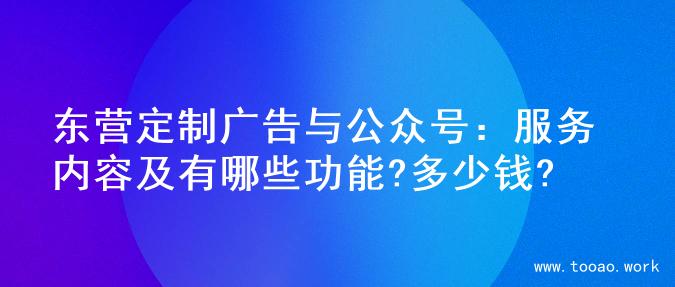 东营定制广告与公众号：服务内容及有哪些功能?多少钱?
