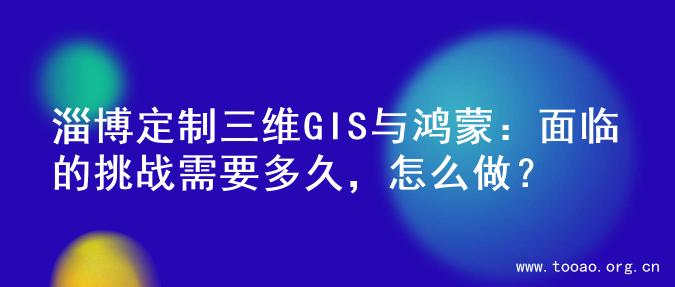淄博定制三维GIS与鸿蒙：面临的挑战需要多久，怎么做？