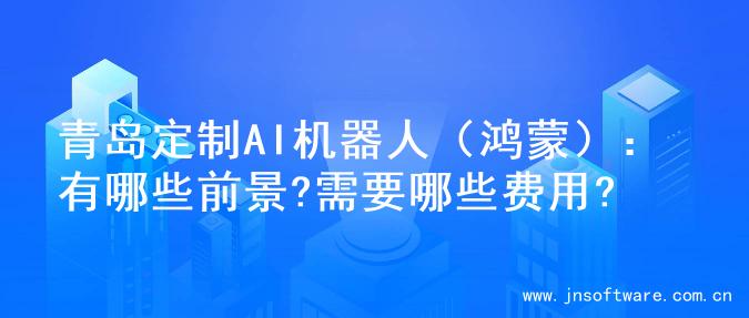 青岛定制AI机器人（鸿蒙）：有哪些前景?需要哪些费用?