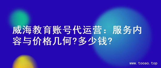 威海教育账号代运营：服务内容与价格几何?多少钱?
