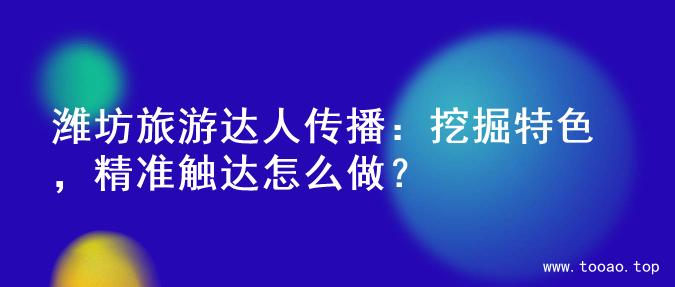 潍坊旅游达人传播：挖掘特色，精准触达怎么做？