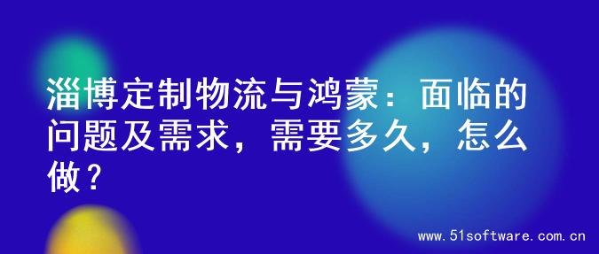 淄博定制物流与鸿蒙：面临的问题及需求，需要多久，怎么做？