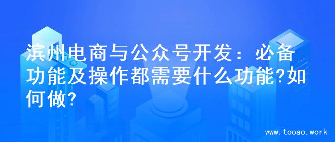 滨州电商与公众号开发：必备功能及操作都需要什么功能?如何做?