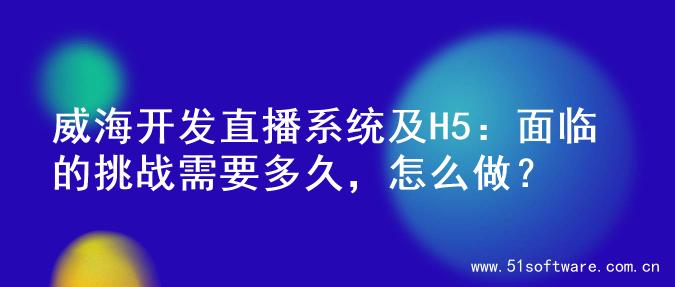 威海开发直播系统及H5：面临的挑战需要多久，怎么做？