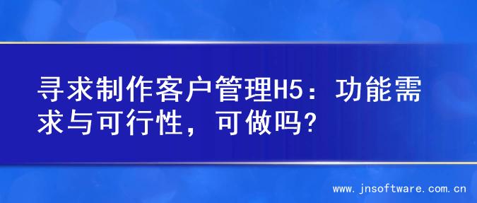 寻求制作客户管理H5：功能需求与可行性，可做吗?