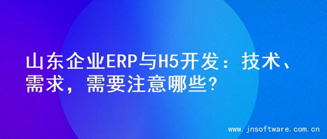 山东企业ERP与H5开发：技术、需求，需要注意哪些?