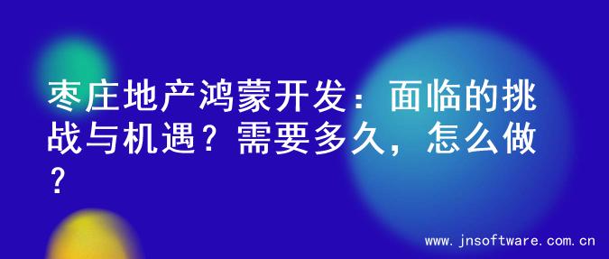 枣庄地产鸿蒙开发：面临的挑战与机遇？需要多久，怎么做？