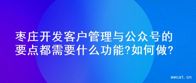 枣庄开发客户管理与公众号的要点都需要什么功能?如何做?