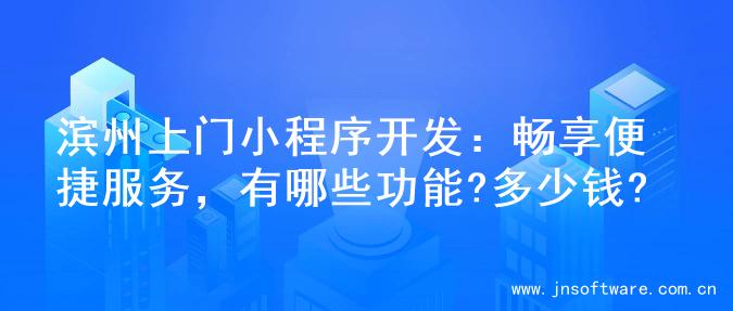 滨州上门小程序开发：畅享便捷服务，有哪些功能?多少钱?