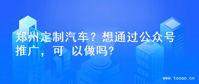 郑州定制汽车？想通过公众号推广，可 以做吗?