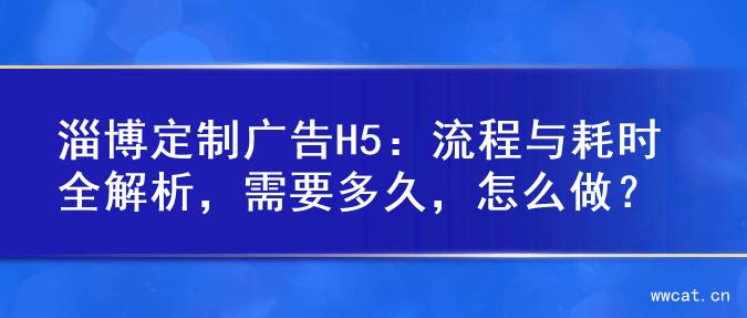 淄博定制广告H5：流程与耗时全解析，需要多久，怎么做？