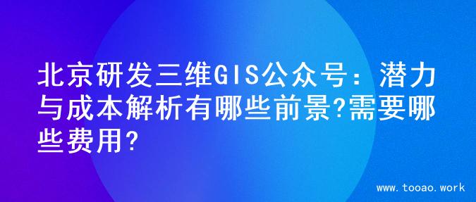 北京研发三维GIS公众号：潜力与成本解析有哪些前景?需要哪些费用?