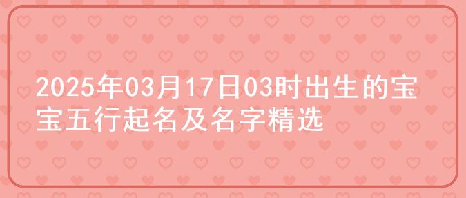 2025年03月17日03时出生的宝宝五行起名及名字精选