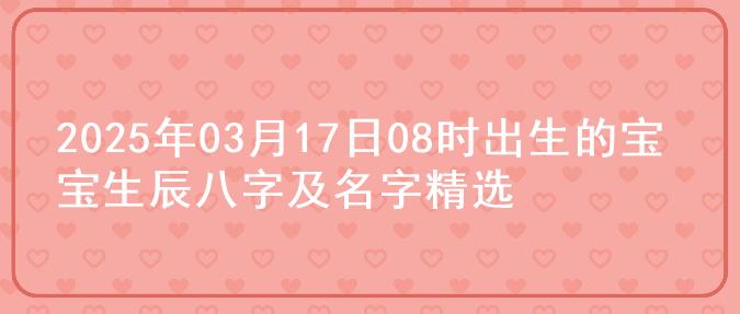 2025年03月17日08时出生的宝宝生辰八字及名字精选