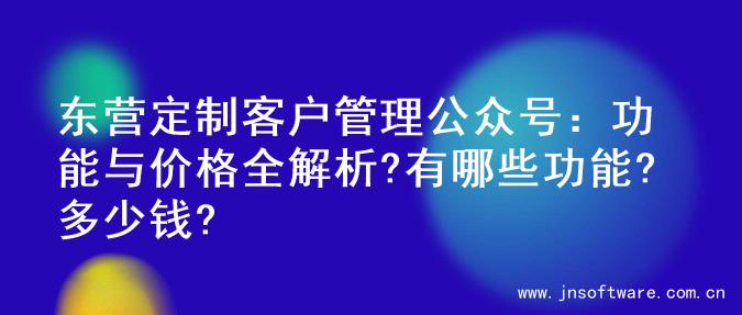东营定制客户管理公众号：功能与价格全解析?有哪些功能?多少钱?