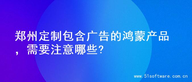 郑州定制包含广告的鸿蒙产品，需要注意哪些?