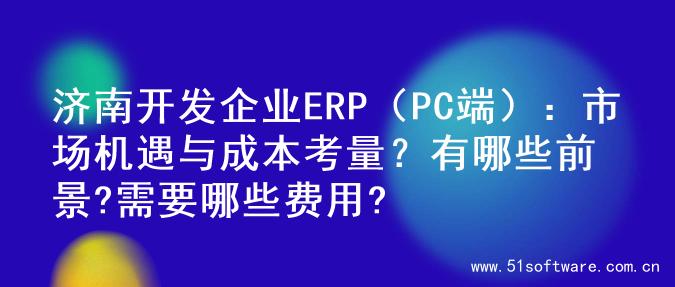 济南开发企业ERP（PC端）：市场机遇与成本考量？有哪些前景?需要哪些费用?