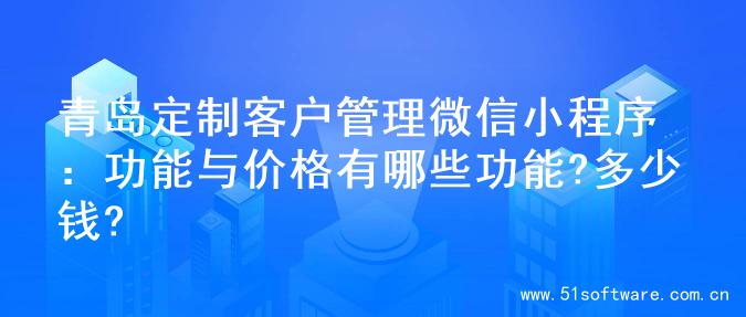 青岛定制客户管理微信小程序：功能与价格有哪些功能?多少钱?
