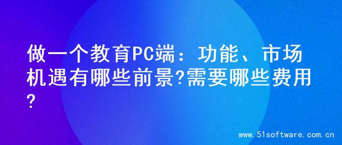 做一个教育PC端：功能、市场机遇有哪些前景?需要哪些费用?