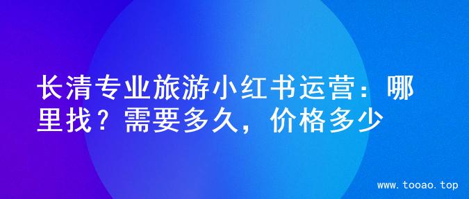 长清专业旅游小红书运营：哪里找？需要多久，价格多少
