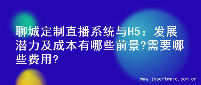 聊城定制直播系统与H5：发展潜力及成本有哪些前景?需要哪些费用?