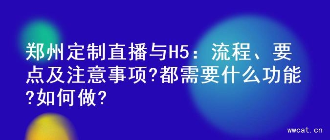 郑州定制直播与H5：流程、要点及注意事项?都需要什么功能?如何做?