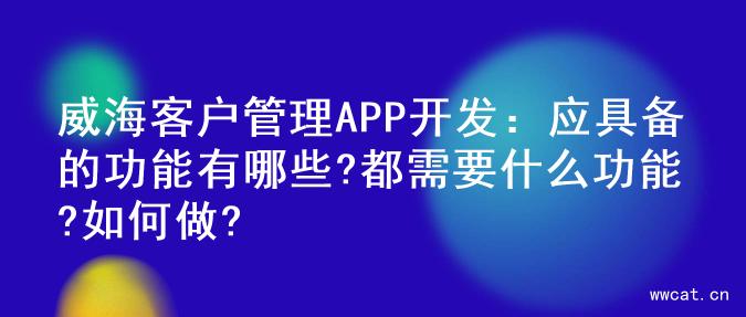 威海客户管理APP开发：应具备的功能有哪些?都需要什么功能?如何做?