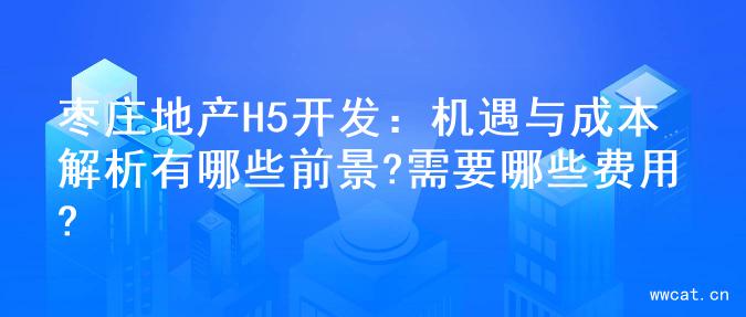 枣庄地产H5开发：机遇与成本解析有哪些前景?需要哪些费用?