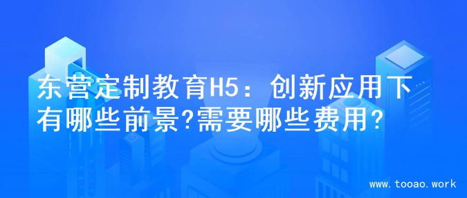 东营定制教育H5：创新应用下有哪些前景?需要哪些费用?