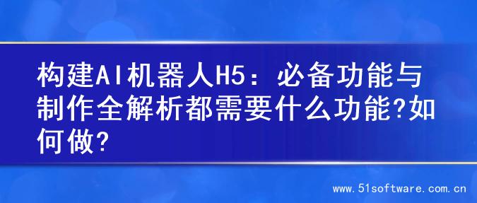 构建AI机器人H5：必备功能与制作全解析都需要什么功能?如何做?
