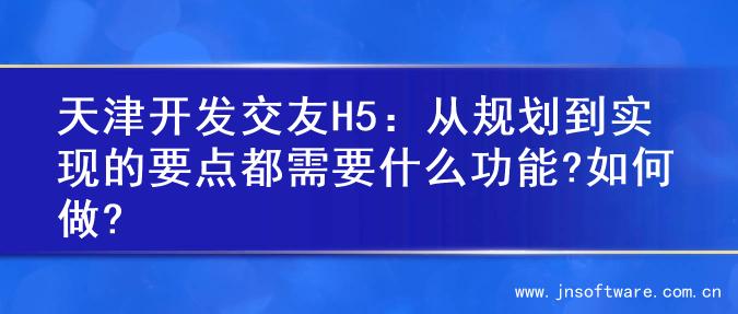 天津开发交友H5：从规划到实现的要点都需要什么功能?如何做?